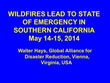 WILDFIRES LEAD TO STATE OF EMERGENCY IN SOUTHERN CALIFORNIA May 14-15, 2014 Walter Hays, Global Alliance for Disaster Reduction, Vienna, Virginia, USA.