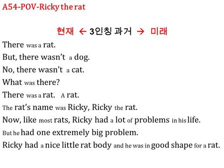 A54-POV-Ricky the rat 현재  3 인칭 과거  미래 There was a rat. But, there wasn’t a dog. No, there wasn’t a cat. What was there? There was a rat. A rat. The rat’s.