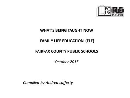 WHAT’S BEING TAUGHT NOW FAMILY LIFE EDUCATION (FLE) FAIRFAX COUNTY PUBLIC SCHOOLS October 2015 Compiled by Andrea Lafferty.