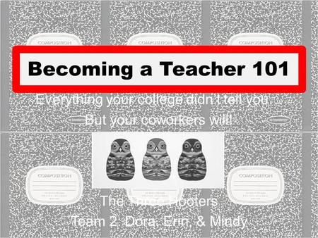 Becoming a Teacher 101 Everything your college didn’t tell you… But your coworkers will! The Three Hooters Team 2: Dora, Erin, & Mindy.