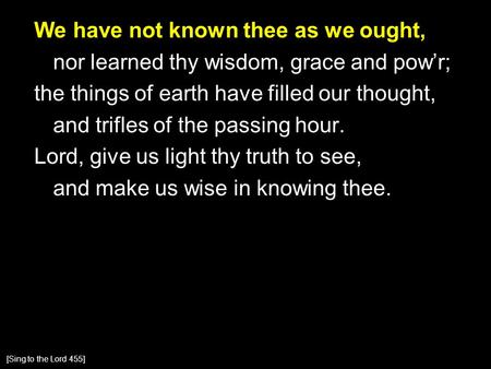 We have not known thee as we ought, nor learned thy wisdom, grace and pow’r; the things of earth have filled our thought, and trifles of the passing hour.