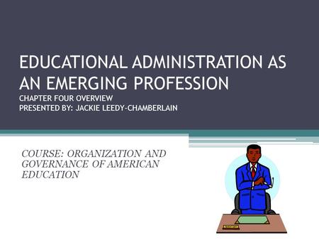 EDUCATIONAL ADMINISTRATION AS AN EMERGING PROFESSION CHAPTER FOUR OVERVIEW PRESENTED BY: JACKIE LEEDY-CHAMBERLAIN COURSE: ORGANIZATION AND GOVERNANCE OF.