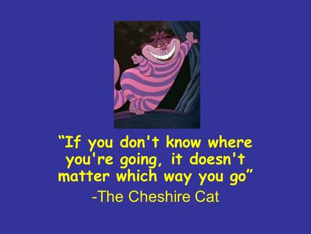 “If you don't know where you're going, it doesn't matter which way you go” -The Cheshire Cat.