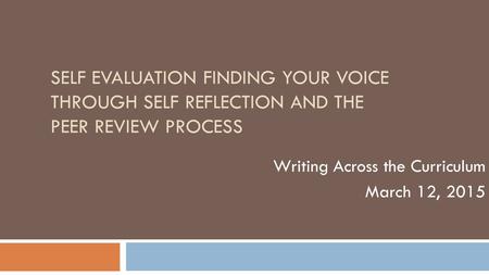 SELF EVALUATION FINDING YOUR VOICE THROUGH SELF REFLECTION AND THE PEER REVIEW PROCESS Writing Across the Curriculum March 12, 2015.