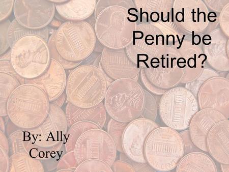 Should the Penny be Retired? By: Ally Corey What I think I think that the penny should not be retired. Because, the penny is the first coin a little.