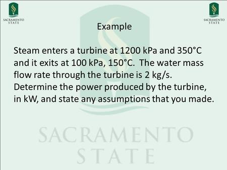 Example Steam enters a turbine at 1200 kPa and 350°C and it exits at 100 kPa, 150°C. The water mass flow rate through the turbine is 2 kg/s. Determine.