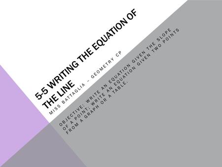 5-5 WRITING THE EQUATION OF THE LINE MISS BATTAGLIA – GEOMETRY CP OBJECTIVE: WRITE AN EQUATION GIVEN THE SLOPE OF A POINT; WRITE AN EQUATION GIVEN TWO.