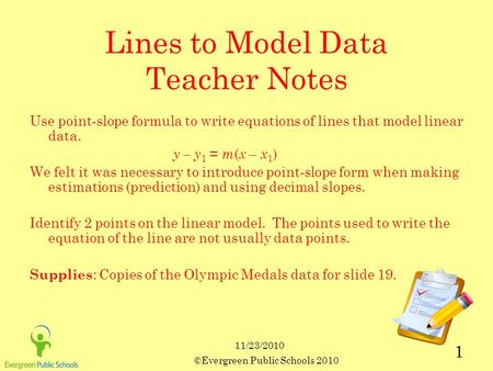 11/23/2010 ©Evergreen Public Schools 2010 1 Lines to Model Data Teacher Notes Use point-slope formula to write equations of lines that model linear data.