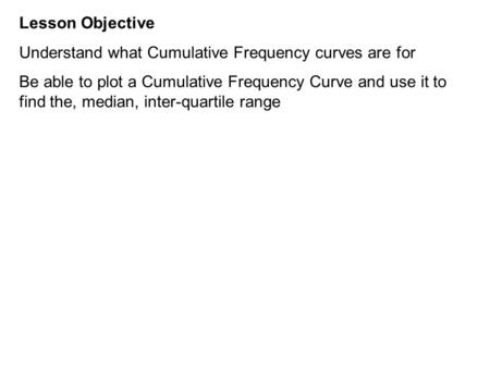 Lesson Objective Understand what Cumulative Frequency curves are for Be able to plot a Cumulative Frequency Curve and use it to find the, median, inter-quartile.