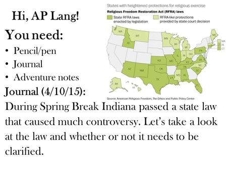 Hi, AP Lang! You need: Pencil/pen Journal Adventure notes Journal (4/10/15): During Spring Break Indiana passed a state law that caused much controversy.