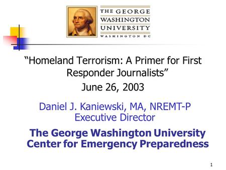 1 “Homeland Terrorism: A Primer for First Responder Journalists” June 26, 2003 Daniel J. Kaniewski, MA, NREMT-P Executive Director The George Washington.