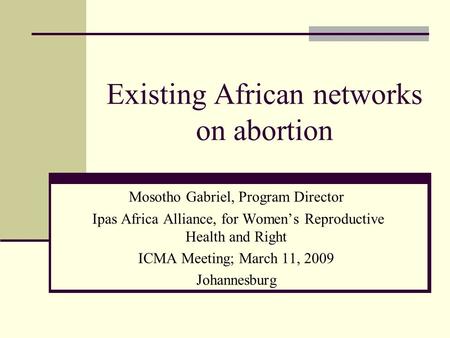 Existing African networks on abortion Mosotho Gabriel, Program Director Ipas Africa Alliance, for Women’s Reproductive Health and Right ICMA Meeting; March.