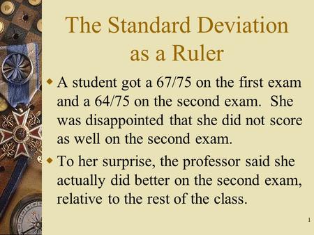 1 The Standard Deviation as a Ruler  A student got a 67/75 on the first exam and a 64/75 on the second exam. She was disappointed that she did not score.