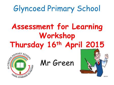 Glyncoed Primary School Assessment for Learning Workshop Thursday 16 th April 2015 Mr Green.