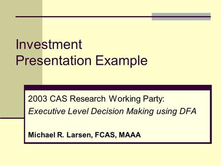 Investment Presentation Example 2003 CAS Research Working Party: Executive Level Decision Making using DFA Michael R. Larsen, FCAS, MAAA.