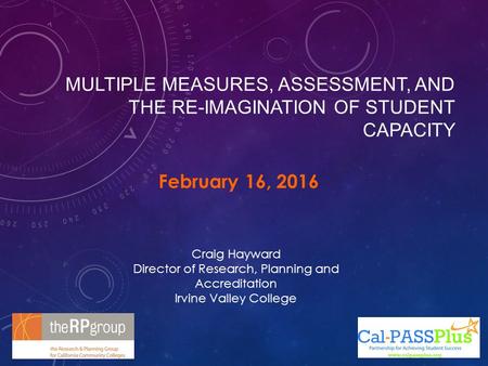 MULTIPLE MEASURES, ASSESSMENT, AND THE RE-IMAGINATION OF STUDENT CAPACITY February 16, 2016 Craig Hayward Director of Research, Planning and Accreditation.