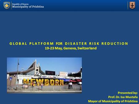 G L O B A L P L A T F O R M FOR D I S A S T E R R I S K R E D U C T I O N 19-23 May, Geneva, Switzerland Presented by: Prof. Dr. Isa Mustafa Mayor of Municipality.