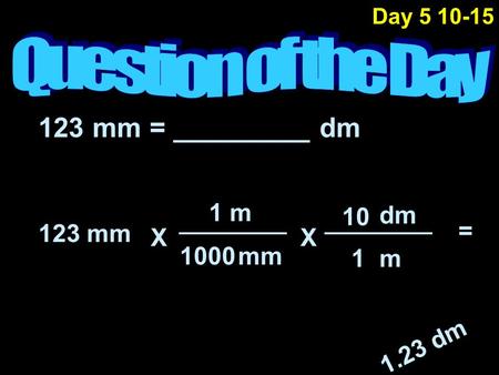 123 mm = _________ dm 123 mm mm m 1000 1 = 1.23 dm m1 dm 10 XX Day 5 10-15.