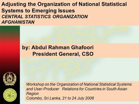 Adjusting the Organization of National Statistical Systems to Emerging Issues CENTRAL STATISTICS ORGANIZATION AFGHANISTAN by: Abdul Rahman Ghafoori President.