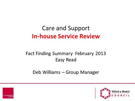 Care and Support In-house Service Review Fact Finding Summary February 2013 Easy Read Deb Williams – Group Manager.