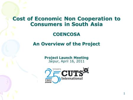 1 Cost of Economic Non Cooperation to Consumers in South Asia COENCOSA An Overview of the Project Project Launch Meeting Jaipur, April 16, 2011.