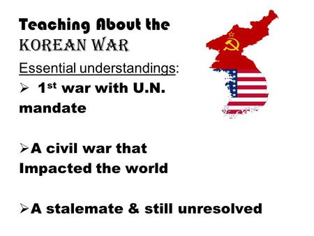 Teaching About the Korean War Essential understandings:  1 st war with U.N. mandate  A civil war that Impacted the world  A stalemate & still unresolved.