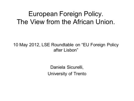 European Foreign Policy. The View from the African Union. 10 May 2012, LSE Roundtable on “EU Foreign Policy after Lisbon” Daniela Sicurelli, University.