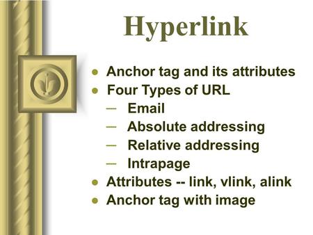 Hyperlink ● Anchor tag and its attributes ● Four Types of URL ─ Email ─ Absolute addressing ─ Relative addressing ─ Intrapage ● Attributes -- link, vlink,