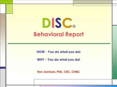 DISC ® Behavioral Report HOW - You do what you do! WHY - You do what you do! Ron Jackson, PhD, CEC, CHBC.