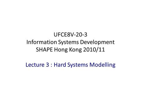 Lecture 3 : Hard Systems Modelling UFCE8V-20-3 Information Systems Development SHAPE Hong Kong 2010/11.