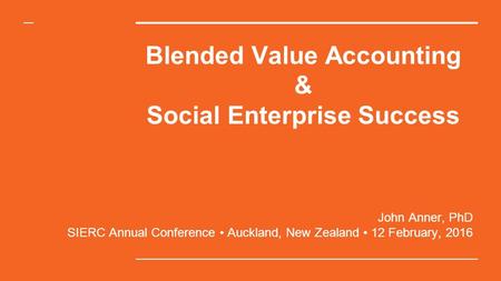 Blended Value Accounting & Social Enterprise Success John Anner, PhD SIERC Annual Conference Auckland, New Zealand 12 February, 2016.