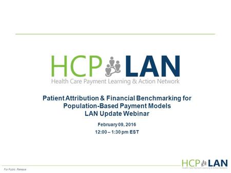 For Public Release Patient Attribution & Financial Benchmarking for Population-Based Payment Models LAN Update Webinar February 09, 2016 12:00 – 1:30 pm.