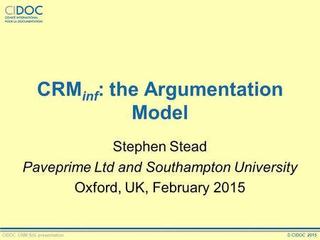 CIDOC CRM:SIG presentation© CIDOC 2015 CRM inf : the Argumentation Model Stephen Stead Paveprime Ltd and Southampton University Oxford, UK, February 2015.