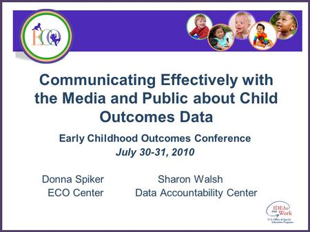 Communicating Effectively with the Media and Public about Child Outcomes Data Early Childhood Outcomes Conference July 30-31, 2010 Donna Spiker Sharon.