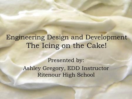 Engineering Design and Development The Icing on the Cake! Presented by: Ashley Gregory, EDD Instructor Ritenour High School.