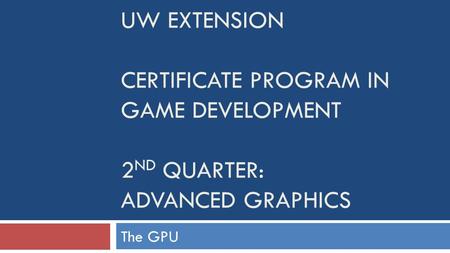 UW EXTENSION CERTIFICATE PROGRAM IN GAME DEVELOPMENT 2 ND QUARTER: ADVANCED GRAPHICS The GPU.