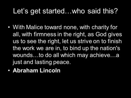 Let’s get started…who said this? With Malice toward none, with charity for all, with firmness in the right, as God gives us to see the right, let us strive.