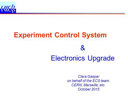 Clara Gaspar on behalf of the ECS team: CERN, Marseille, etc. October 2015 Experiment Control System & Electronics Upgrade.