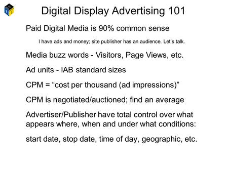 Digital Display Advertising 101 Paid Digital Media is 90% common sense I have ads and money; site publisher has an audience. Let’s talk. Media buzz words.