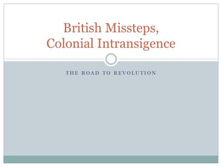 THE ROAD TO REVOLUTION British Missteps, Colonial Intransigence.