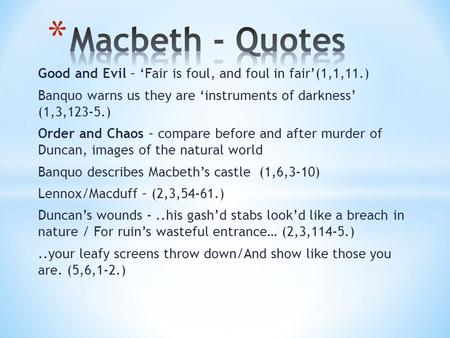 Good and Evil – ‘Fair is foul, and foul in fair’(1,1,11.) Banquo warns us they are ‘instruments of darkness’ (1,3,123-5.) Order and Chaos – compare before.