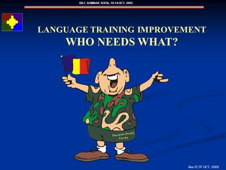 BILC SEMINAR SOFIA, 10-14 OCT. 2005 Rou FLTP OCT. 2005 LANGUAGE TRAINING IMPROVEMENT WHO NEEDS WHAT?