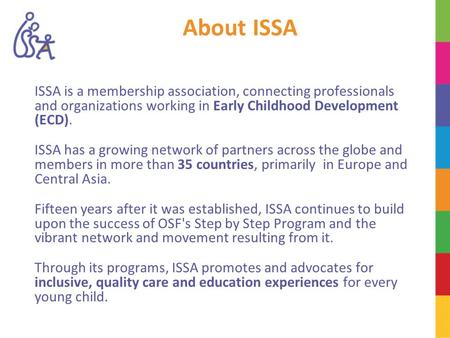 About ISSA ISSA is a membership association, connecting professionals and organizations working in Early Childhood Development (ECD). ISSA has a growing.