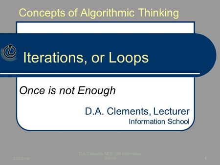 Concepts of Algorithmic Thinking Iterations, or Loops Once is not Enough D.A. Clements, Lecturer Information School 2/23/2016 D.A. Clements, MLIS, UW Information.