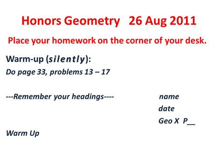 Honors Geometry 26 Aug 2011 Place your homework on the corner of your desk. silently Warm-up (silently): Do page 33, problems 13 – 17 ---Remember your.