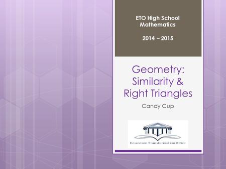 Geometry: Similarity & Right Triangles Candy Cup ETO High School Mathematics 2014 – 2015.