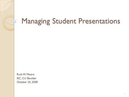 Managing Student Presentations Ruth W. Moore IEC, CU Boulder October 25, 2008 1.