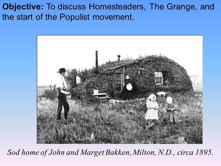 Objective: To discuss Homesteaders, The Grange, and the start of the Populist movement. Sod home of John and Marget Bakken, Milton, N.D., circa 1895.