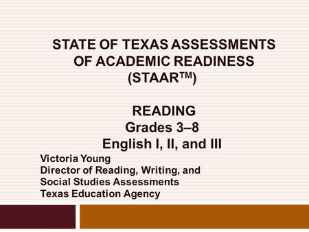 STATE OF TEXAS ASSESSMENTS OF ACADEMIC READINESS (STAAR TM ) READING Grades 3–8 English I, II, and III Victoria Young Director of Reading, Writing, and.