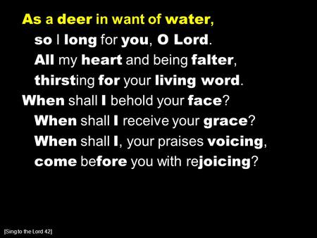 As a deer in want of water, so I long for you, O Lord. All my heart and being falter, thirst ing for your living word. When shall I behold your face ?